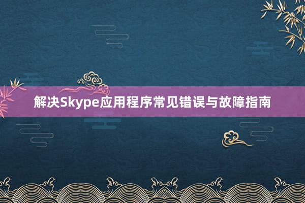 解决Skype应用程序常见错误与故障指南